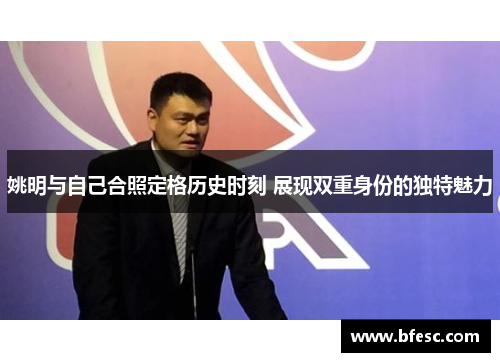 姚明与自己合照定格历史时刻 展现双重身份的独特魅力