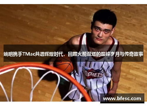 姚明携手TMac共谱辉煌时代，回顾火箭双塔的巅峰岁月与传奇故事