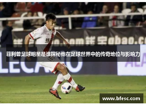 菲利普足球明星是谁探秘他在足球世界中的传奇地位与影响力