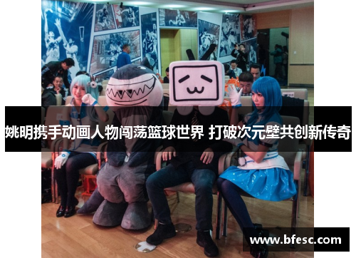 姚明携手动画人物闯荡篮球世界 打破次元壁共创新传奇
