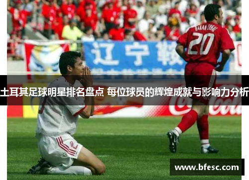 土耳其足球明星排名盘点 每位球员的辉煌成就与影响力分析