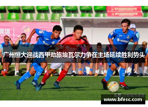 广州恒大迎战西甲劲旅埃瓦尔力争在主场延续胜利势头